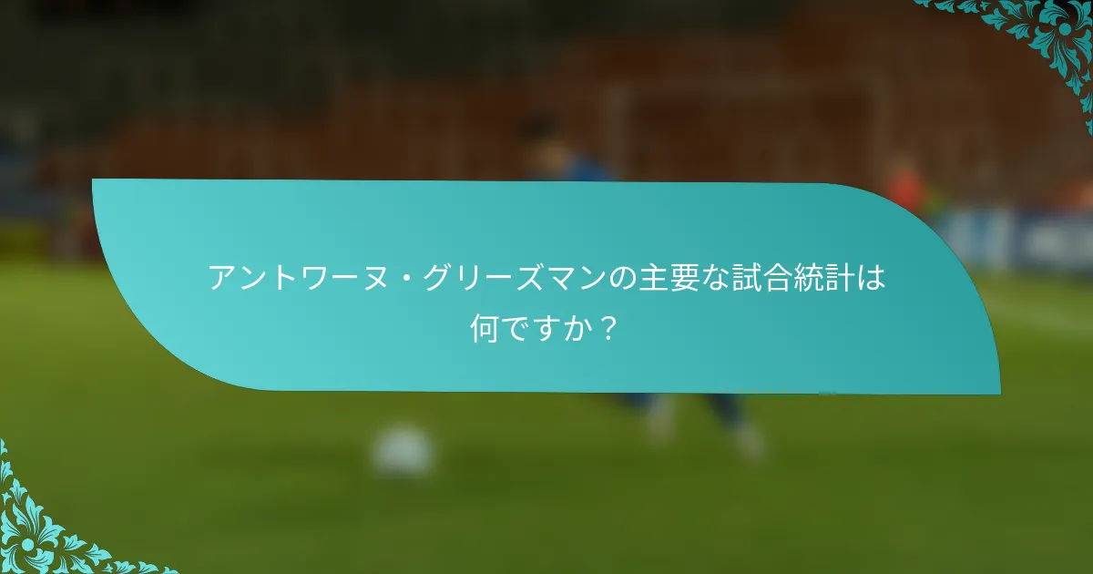アントワーヌ・グリーズマンの主要な試合統計は何ですか？