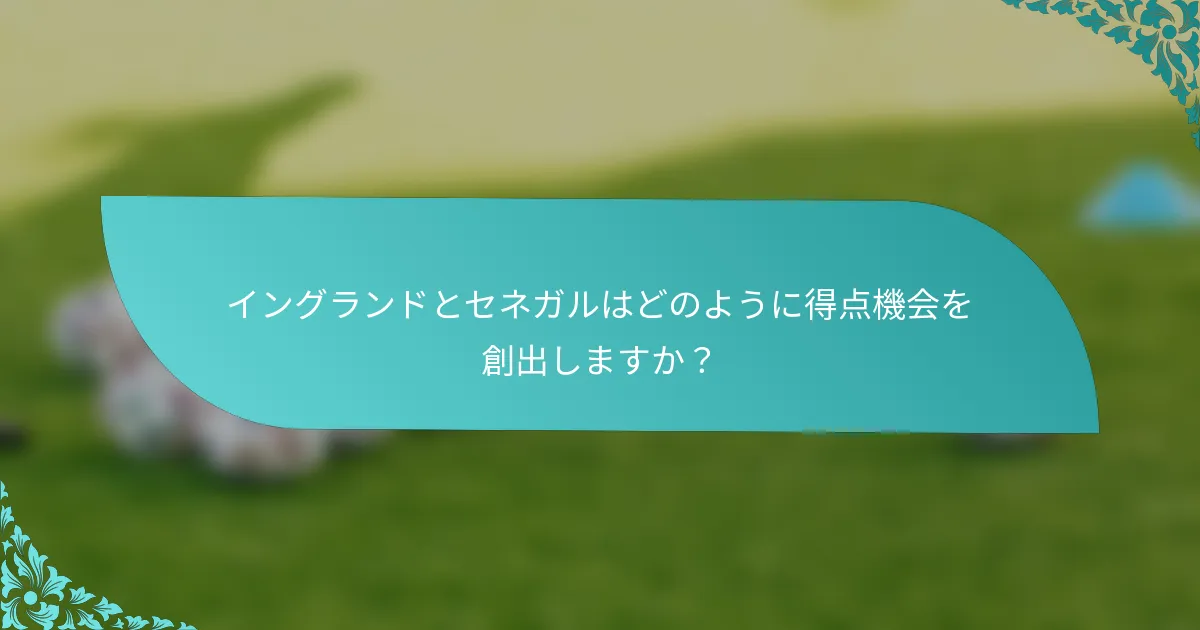 イングランドとセネガルはどのように得点機会を創出しますか？
