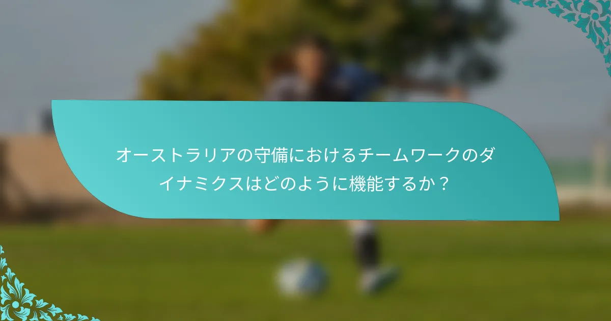 オーストラリアの守備におけるチームワークのダイナミクスはどのように機能するか？